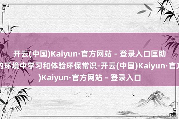 开云(中国)Kaiyun·官方网站 - 登录入口匡助职工在随便快活的环境中学习和体验环保常识-开云(中国)Kaiyun·官方网站 - 登录入口