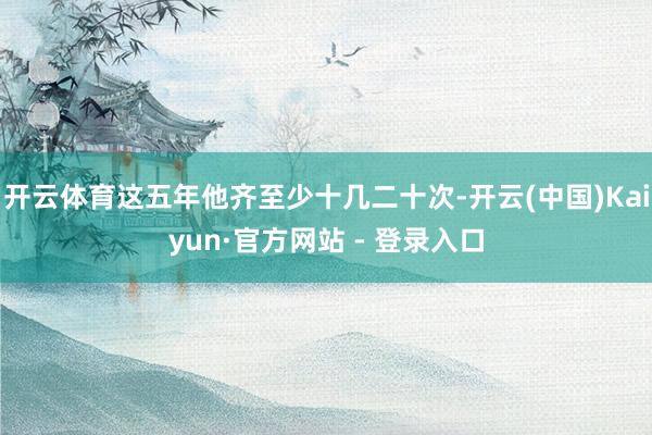 开云体育这五年他齐至少十几二十次-开云(中国)Kaiyun·官方网站 - 登录入口