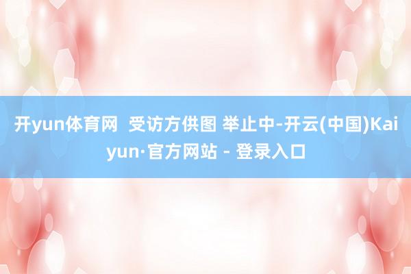 开yun体育网  受访方供图 举止中-开云(中国)Kaiyun·官方网站 - 登录入口