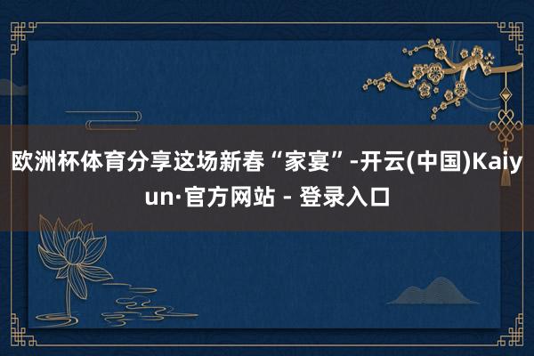 欧洲杯体育分享这场新春“家宴”-开云(中国)Kaiyun·官方网站 - 登录入口