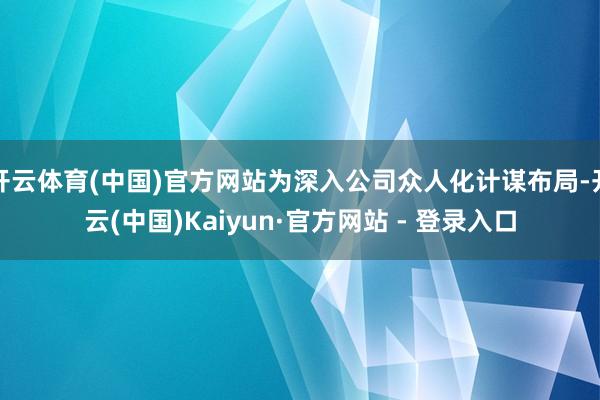 开云体育(中国)官方网站为深入公司众人化计谋布局-开云(中国)Kaiyun·官方网站 - 登录入口
