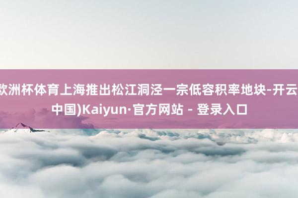 欧洲杯体育上海推出松江洞泾一宗低容积率地块-开云(中国)Kaiyun·官方网站 - 登录入口