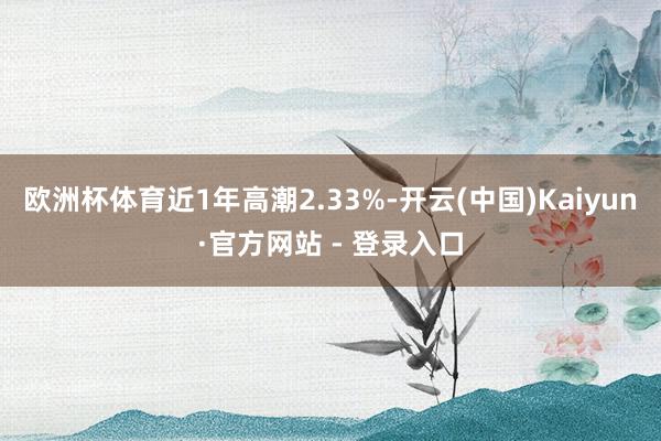 欧洲杯体育近1年高潮2.33%-开云(中国)Kaiyun·官方网站 - 登录入口