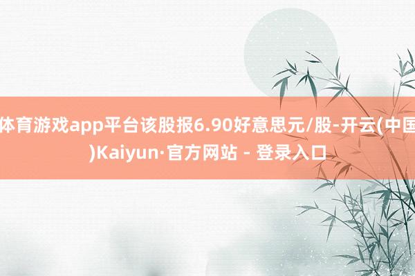 体育游戏app平台该股报6.90好意思元/股-开云(中国)Kaiyun·官方网站 - 登录入口