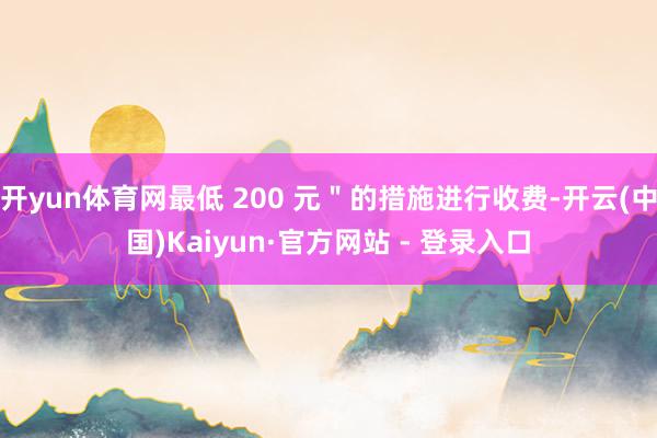 开yun体育网最低 200 元＂的措施进行收费-开云(中国)Kaiyun·官方网站 - 登录入口