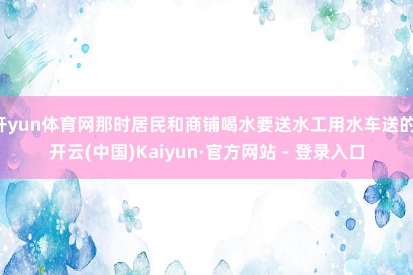 开yun体育网那时居民和商铺喝水要送水工用水车送的-开云(中国)Kaiyun·官方网站 - 登录入口
