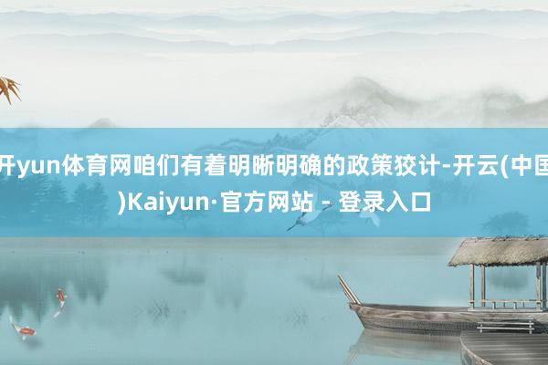 开yun体育网咱们有着明晰明确的政策狡计-开云(中国)Kaiyun·官方网站 - 登录入口