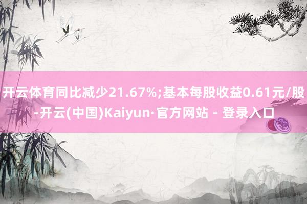 开云体育同比减少21.67%;基本每股收益0.61元/股-开云(中国)Kaiyun·官方网站 - 登录入口