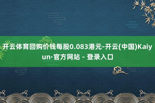 开云体育回购价钱每股0.083港元-开云(中国)Kaiyun·官方网站 - 登录入口