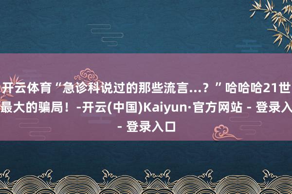 开云体育“急诊科说过的那些流言...？”哈哈哈21世纪最大的骗局！-开云(中国)Kaiyun·官方网站 - 登录入口