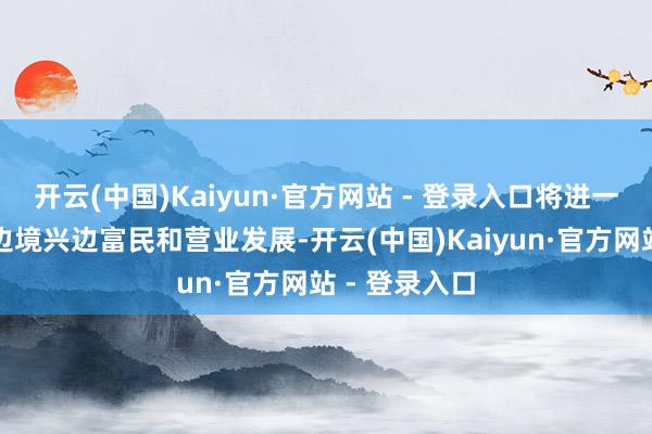 开云(中国)Kaiyun·官方网站 - 登录入口将进一步鼓动中越边境兴边富民和营业发展-开云(中国)Kaiyun·官方网站 - 登录入口