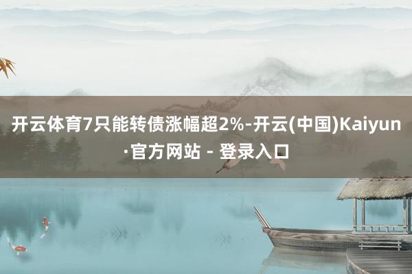 开云体育7只能转债涨幅超2%-开云(中国)Kaiyun·官方网站 - 登录入口