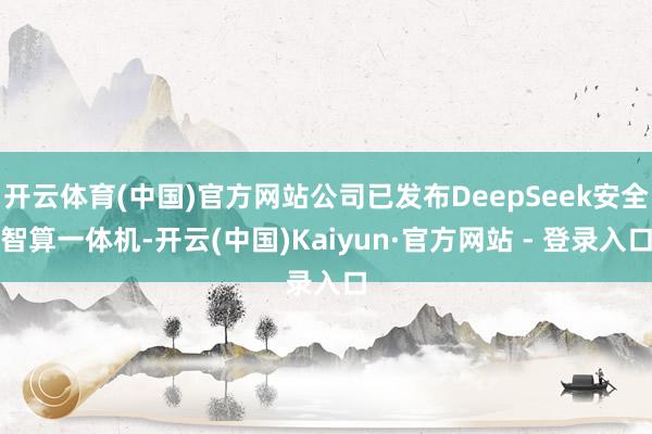 开云体育(中国)官方网站公司已发布DeepSeek安全智算一体机-开云(中国)Kaiyun·官方网站 - 登录入口