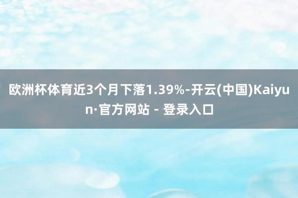欧洲杯体育近3个月下落1.39%-开云(中国)Kaiyun·官方网站 - 登录入口