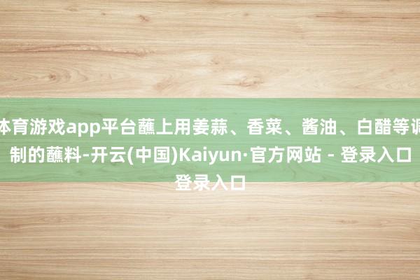 体育游戏app平台蘸上用姜蒜、香菜、酱油、白醋等调制的蘸料-开云(中国)Kaiyun·官方网站 - 登录入口