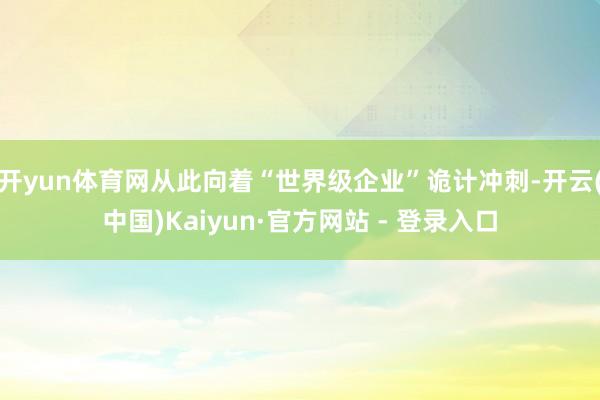 开yun体育网从此向着“世界级企业”诡计冲刺-开云(中国)Kaiyun·官方网站 - 登录入口