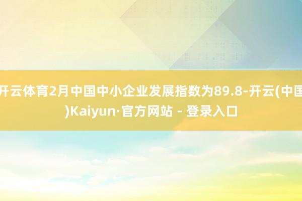 开云体育2月中国中小企业发展指数为89.8-开云(中国)Kaiyun·官方网站 - 登录入口