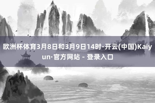欧洲杯体育3月8日和3月9日14时-开云(中国)Kaiyun·官方网站 - 登录入口