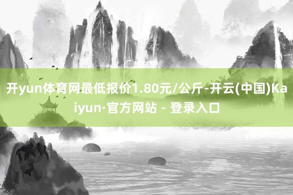 开yun体育网最低报价1.80元/公斤-开云(中国)Kaiyun·官方网站 - 登录入口