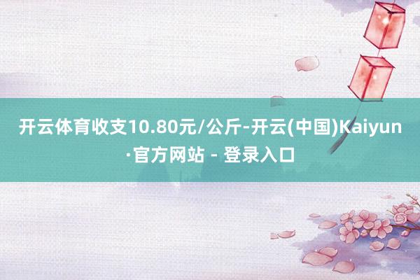 开云体育收支10.80元/公斤-开云(中国)Kaiyun·官方网站 - 登录入口