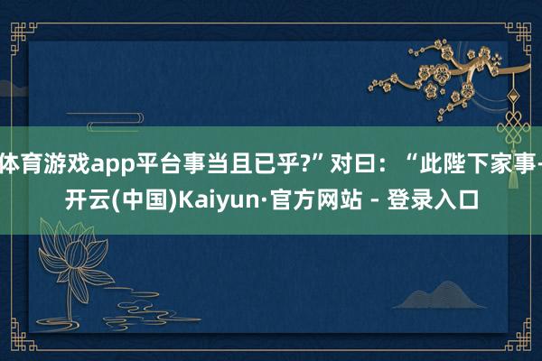 体育游戏app平台事当且已乎?”对曰：“此陛下家事-开云(中国)Kaiyun·官方网站 - 登录入口