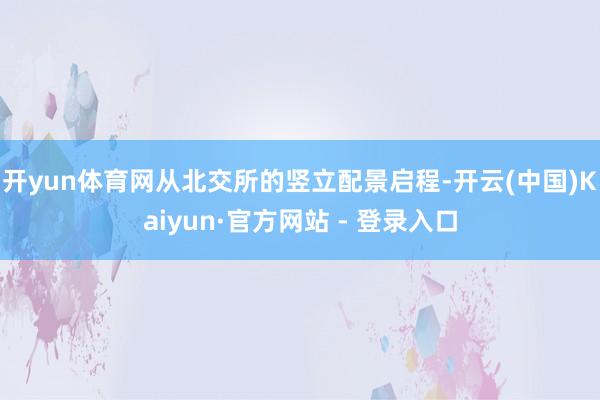 开yun体育网从北交所的竖立配景启程-开云(中国)Kaiyun·官方网站 - 登录入口
