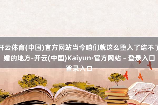 开云体育(中国)官方网站当今咱们就这么堕入了结不了婚的地方-开云(中国)Kaiyun·官方网站 - 登录入口
