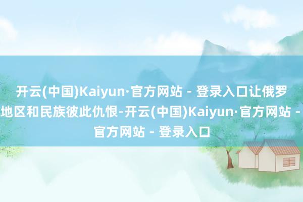 开云(中国)Kaiyun·官方网站 - 登录入口让俄罗斯的各个地区和民族彼此仇恨-开云(中国)Kaiyun·官方网站 - 登录入口