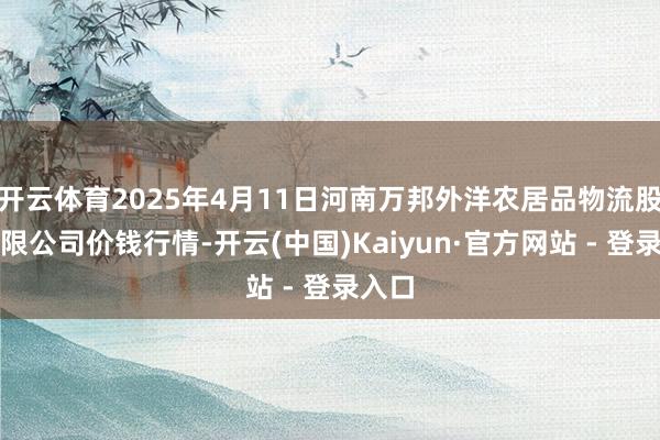 开云体育2025年4月11日河南万邦外洋农居品物流股份有限公司价钱行情-开云(中国)Kaiyun·官方网站 - 登录入口