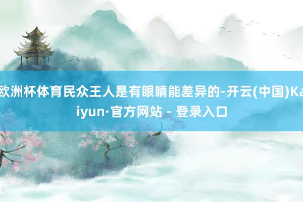 欧洲杯体育民众王人是有眼睛能差异的-开云(中国)Kaiyun·官方网站 - 登录入口