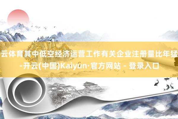 开云体育其中低空经济运营工作有关企业注册量比年猛增-开云(中国)Kaiyun·官方网站 - 登录入口