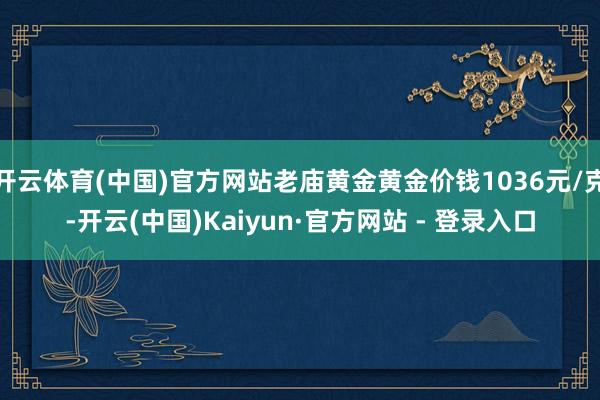 开云体育(中国)官方网站老庙黄金黄金价钱1036元/克-开云(中国)Kaiyun·官方网站 - 登录入口