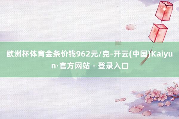 欧洲杯体育金条价钱962元/克-开云(中国)Kaiyun·官方网站 - 登录入口