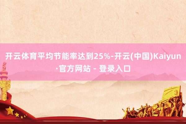 开云体育平均节能率达到25%-开云(中国)Kaiyun·官方网站 - 登录入口