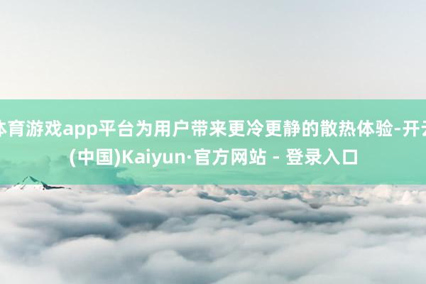 体育游戏app平台为用户带来更冷更静的散热体验-开云(中国)Kaiyun·官方网站 - 登录入口