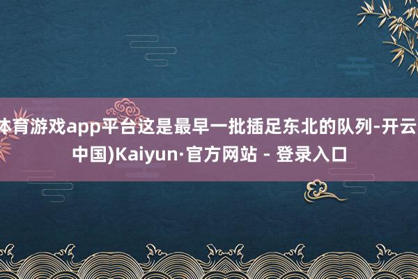 体育游戏app平台这是最早一批插足东北的队列-开云(中国)Kaiyun·官方网站 - 登录入口