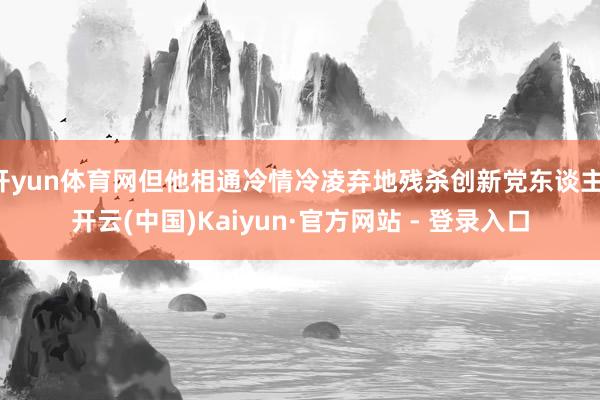 开yun体育网但他相通冷情冷凌弃地残杀创新党东谈主-开云(中国)Kaiyun·官方网站 - 登录入口