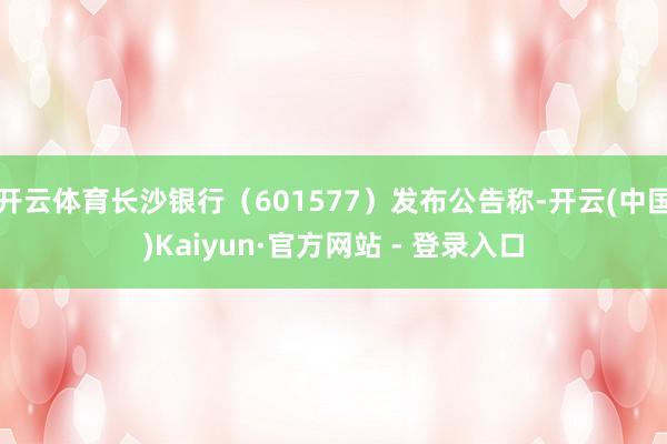 开云体育长沙银行（601577）发布公告称-开云(中国)Kaiyun·官方网站 - 登录入口