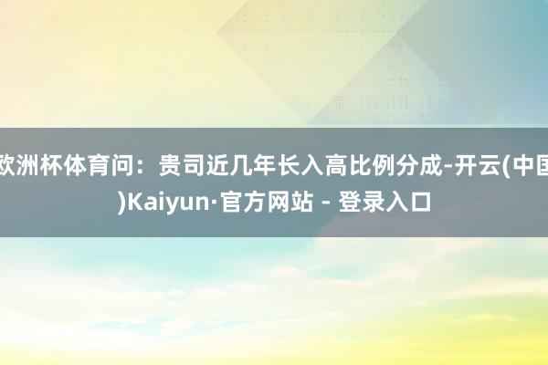 欧洲杯体育　　问：贵司近几年长入高比例分成-开云(中国)Kaiyun·官方网站 - 登录入口