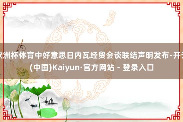 欧洲杯体育中好意思日内瓦经贸会谈联结声明发布-开云(中国)Kaiyun·官方网站 - 登录入口