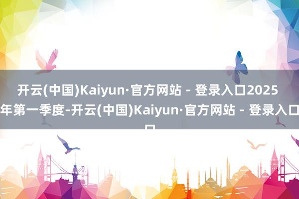 开云(中国)Kaiyun·官方网站 - 登录入口2025 年第一季度-开云(中国)Kaiyun·官方网站 - 登录入口