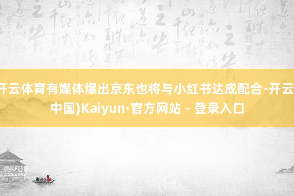 开云体育有媒体爆出京东也将与小红书达成配合-开云(中国)Kaiyun·官方网站 - 登录入口