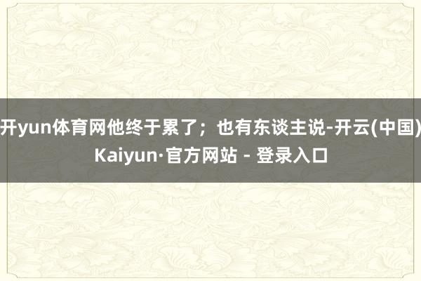 开yun体育网他终于累了；也有东谈主说-开云(中国)Kaiyun·官方网站 - 登录入口