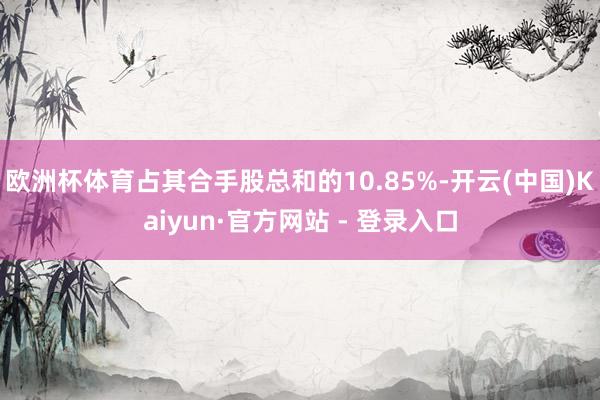 欧洲杯体育占其合手股总和的10.85%-开云(中国)Kaiyun·官方网站 - 登录入口