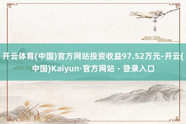 开云体育(中国)官方网站投资收益97.52万元-开云(中国)Kaiyun·官方网站 - 登录入口