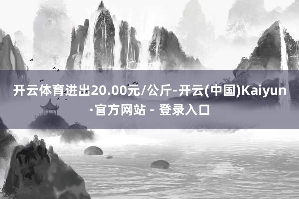 开云体育进出20.00元/公斤-开云(中国)Kaiyun·官方网站 - 登录入口