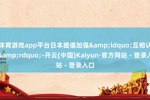 体育游戏app平台日本提倡加强&ldquo;互相认证&rdquo;-开云(中国)Kaiyun·官方网站 - 登录入口