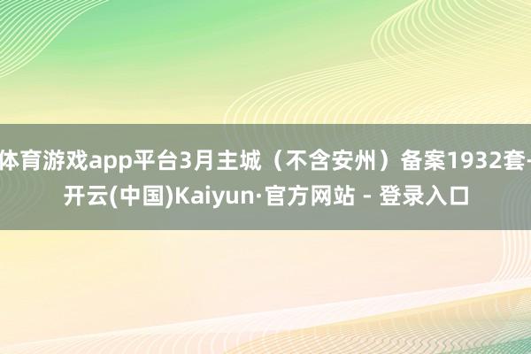 体育游戏app平台3月主城（不含安州）备案1932套-开云(中国)Kaiyun·官方网站 - 登录入口