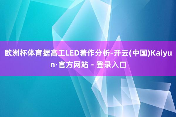欧洲杯体育据高工LED著作分析-开云(中国)Kaiyun·官方网站 - 登录入口