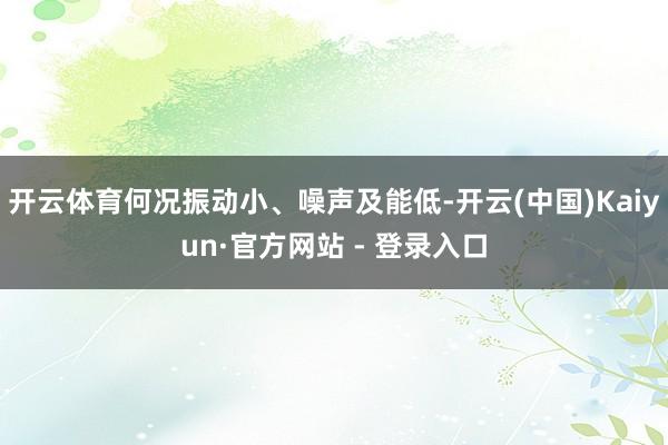 开云体育何况振动小、噪声及能低-开云(中国)Kaiyun·官方网站 - 登录入口